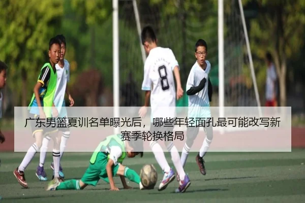 广东男篮夏训名单曝光后，哪些年轻面孔最可能改写新赛季轮换格局 | c7yule